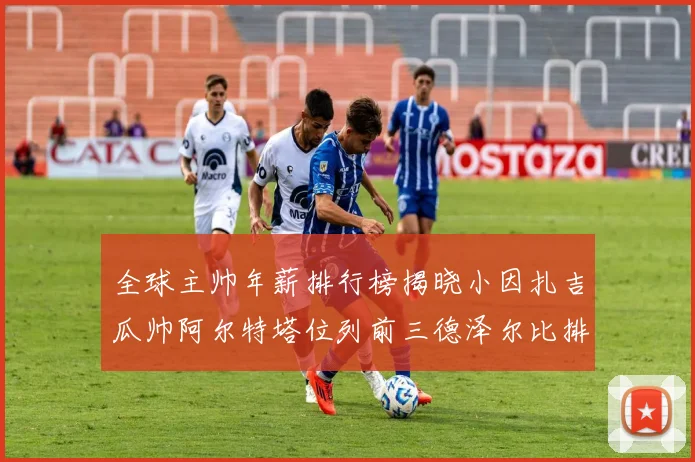 全球主帅年薪排行榜揭晓小因扎吉瓜帅阿尔特塔位列前三德泽尔比排名第六