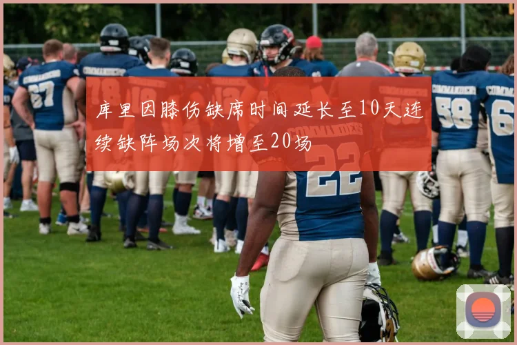 库里因膝伤缺席时间延长至10天连续缺阵场次将增至20场