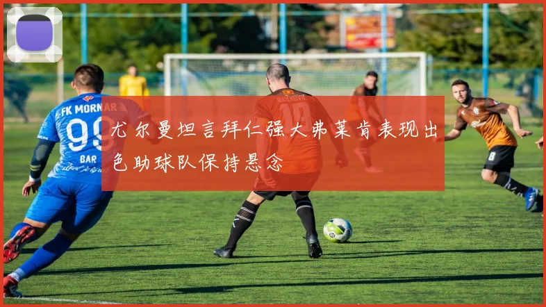 尤尔曼坦言拜仁强大弗莱肯表现出色助球队保持悬念