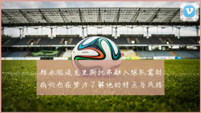 郑永刚谈克里斯托弗融入球队需时我们也在努力了解他的特点与风格