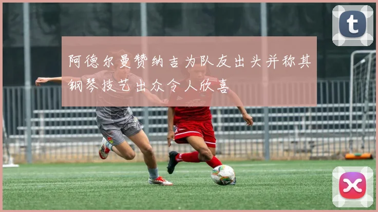 阿德尔曼赞纳吉为队友出头并称其钢琴技艺出众令人欣喜