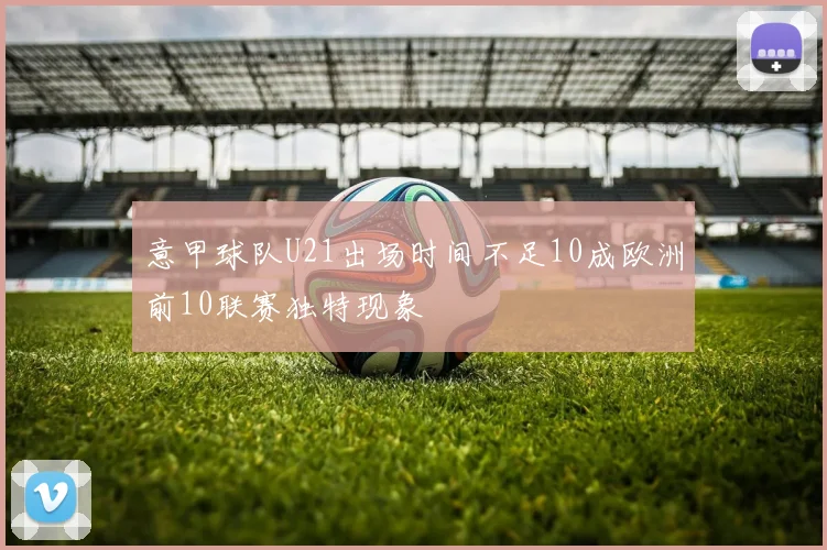 意甲球队U21出场时间不足10成欧洲前10联赛独特现象