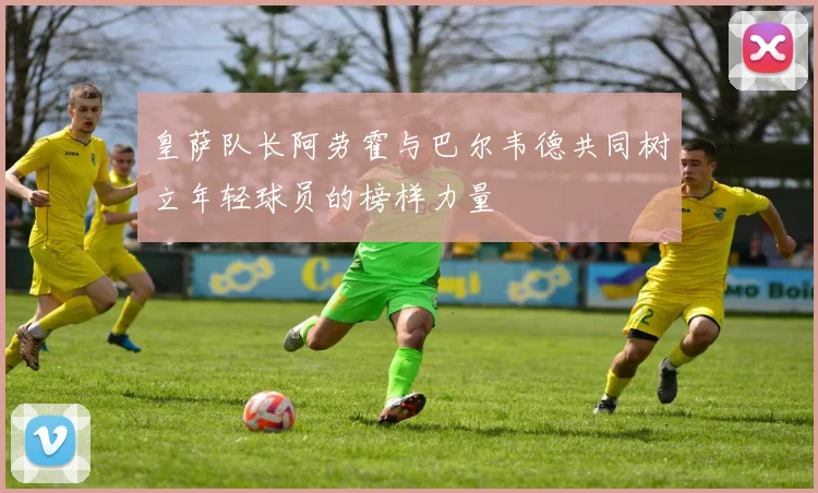 皇萨队长阿劳霍与巴尔韦德共同树立年轻球员的榜样力量